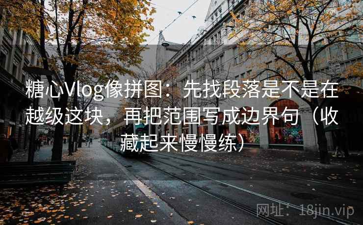 糖心Vlog像拼图：先找段落是不是在越级这块，再把范围写成边界句（收藏起来慢慢练）