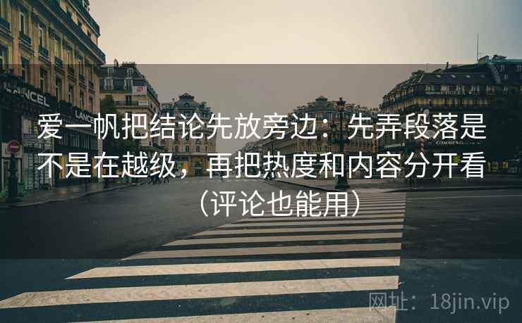 爱一帆把结论先放旁边：先弄段落是不是在越级，再把热度和内容分开看（评论也能用）