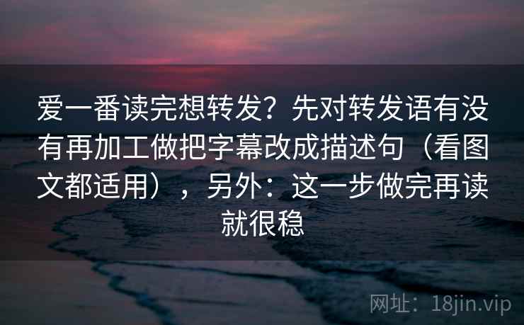爱一番读完想转发?先对转发语有没有再加工做把字幕改成描述句(看图文都适用),另外:这一步做完再读就很稳 爱一番读完想转发?先对转发语有没有再加工做把字幕改成描述句(看图文都适用),另外:这一步做完再读就很稳